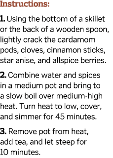 Instructions: 1. Using the bottom of a skillet or the back of a wooden spoon, lightly crack the cardamom pods, cloves...