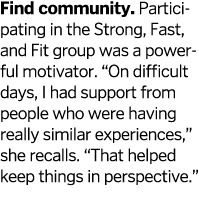 Find community. Participating in the Strong, Fast, and Fit group was a powerful motivator. “On difficult days, I had ...