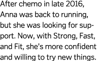 After chemo in late 2016, Anna was back to running, but she was looking for support. Now, with Strong, Fast, and Fit,...