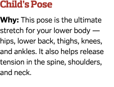Child’s Pose Why: This pose is the ultimate stretch for your lower body — hips, lower back, thighs, knees, and ankles...