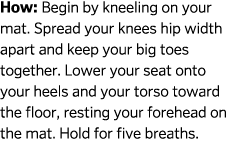 How: Begin by kneeling on your mat. Spread your knees hip width apart and keep your big toes together. Lower your sea...