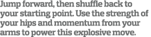 Jump forward, then shuffle back to your starting point. Use the strength of your hips and momentum from your arms to ...