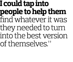 I could tap into people to help them find whatever it was they needed to turn into the best version of themselves.”