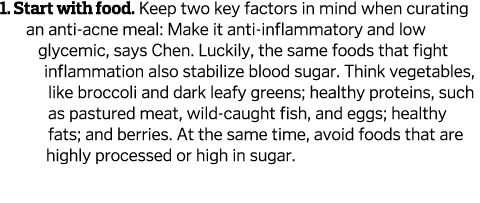 1. Start with food. Keep two key factors in mind when curating an anti-acne meal: Make it anti-inflammatory and low g...