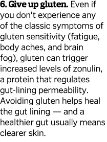 6. Give up gluten. Even if you don’t experience any of the classic symptoms of gluten sensitivity (fatigue, body ache...