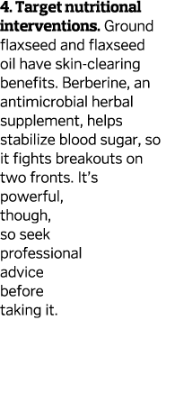 4. Target nutritional interventions. Ground flaxseed and flaxseed oil have skin-clearing benefits. Berberine, an anti...