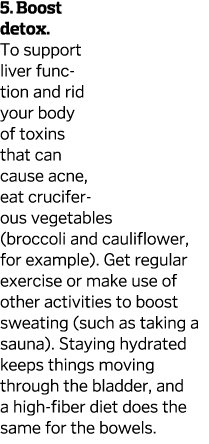 5. Boost detox. To support liver function and rid your body of toxins that can cause acne, eat cruciferous vegetables...