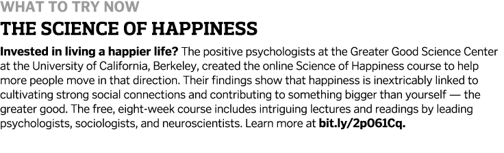 What to Try Now the science of Happiness Invested in living a happier life? The positive psychologists at the Greater...