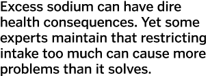 Excess sodium can have dire health consequences. Yet some experts maintain that restricting intake too much can cause...