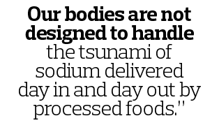 Our bodies are not designed to handle the tsunami of sodium delivered day in and day out by processed foods.”