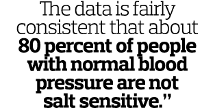 The data is fairly consistent that about 80 percent of people with normal blood pressure are not salt sensitive.”