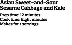 Asian Sweet-and-Sour Sesame Cabbage and Kale Prep time: 12 minutes Cook time: Eight minutes Makes four servings  