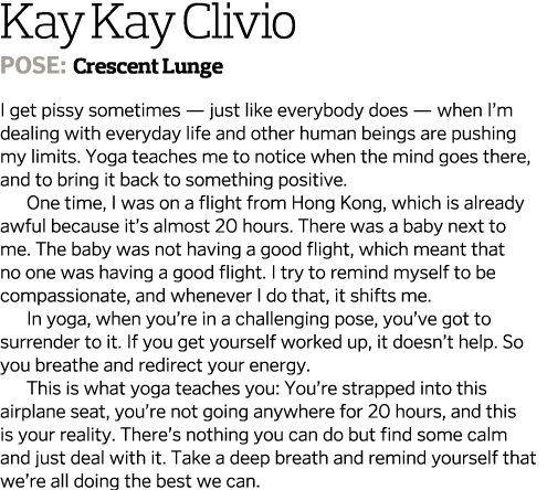 Kay Kay Clivio Pose: Crescent Lunge I get pissy sometimes ­— just like everybody does — when I’m dealing with everyda...