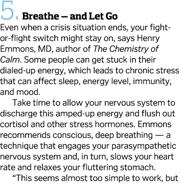 5.  Breathe — and Let Go Even when a crisis situation ends, your fight-or-flight switch might stay on, says Henry Emm...
