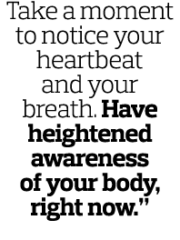 Take a moment to notice your heartbeat and your breath. Have heightened awareness of your body, right now.”