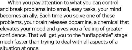 When you pay attention to what you can control and break problems into small, easy tasks, your mind becomes an ally. ...