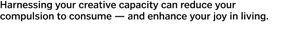 Harnessing your creative capacity can reduce your compulsion to consume — and enhance your joy in living.
