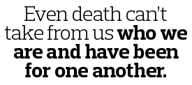 Even death can’t take from us who we are and have been for one another. 
