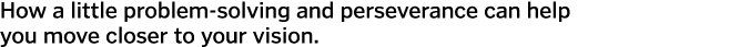 How a little problem-solving and perseverance can help you move closer to your vision.  