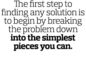 The first step to finding any solution is to begin by breaking the problem down into the simplest pieces you can.