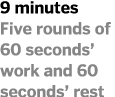 9 minutes Five rounds of 60 seconds  work and 60 seconds  rest 