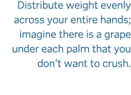 Distribute weight evenly across your entire hands  imagine there is a grape under each palm that you don t want to cr   