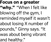 Focus on a greater  why    When I felt like blowing off the gym  I reminded myself it wasn t about losing X number of   
