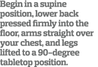 Begin in a supine position  lower back pressed firmly into the floor  arms straight over your chest  and legs lifted    