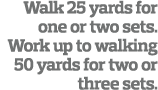 Walk 25 yards for one or two sets  Work up to walking 50 yards for two or three sets  