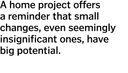 A home project offers a reminder that small changes  even seemingly insignificant ones  have big potential   