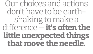 Our choices and actions don t have to be earth-shaking to make a difference — it s often the little unexpected things   