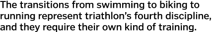 The transitions from swimming to biking to running represent triathlon s fourth discipline  and they require their ow   