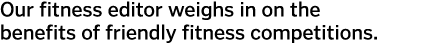 Our fitness editor weighs in on the benefits of friendly fitness competitions 