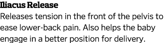 Iliacus Release Releases tension in the front of the pelvis to ease lower-back pain  Also helps the baby engage in a    