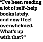  I ve been reading a lot of self-help books lately  and now I feel overwhelmed  What s up with that  