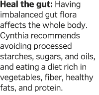 Heal the gut: Having imbalanced gut flora affects the whole body  Cynthia recommends avoiding processed starches, sug   
