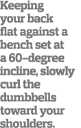 Keeping your back flat against a bench set at a 60-degree incline, slowly curl the dumbbells toward your shoulders  