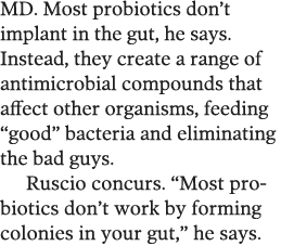 MD  Most probiotics don t implant in the gut, he says  Instead, they create a range of antimicrobial compounds that a   