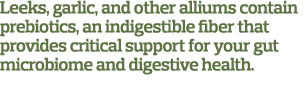 Leeks, garlic, and other alliums contain prebiotics, an indigestible fiber that provides critical support for your gu   