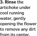 3  Rinse the artichoke under cool running water, gently opening the flower to remove any dirt from its center  