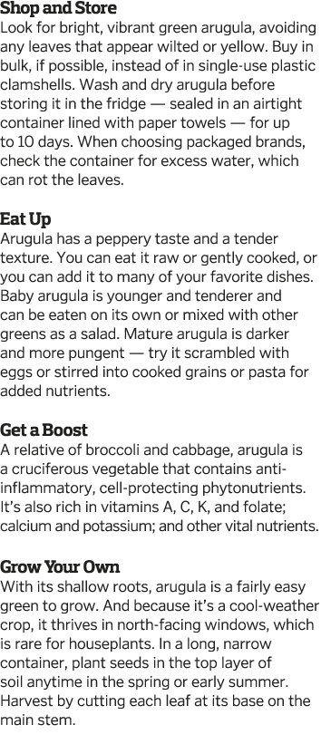 Shop and Store Look for bright, vibrant green arugula, avoiding any leaves that appear wilted or yellow  Buy in bulk,   