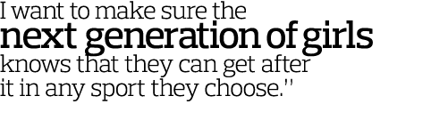 I want to make sure the next generation of girls knows that they can get after it in any sport they choose   