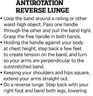 Antirotation Reverse Lunge    Loop the band around a railing or other waist-high object  Pass one handle through the    