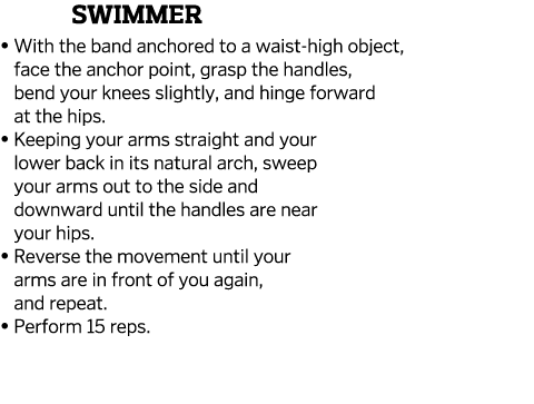 Swimmer    With the band anchored to a waist-high object, face the anchor point, grasp the handles, bend your knees s   