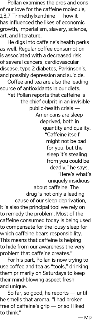 Pollan examines the pros and cons of our love for the caffeine molecule, 1,3,7-Trimethylxanthine — how it has influen   