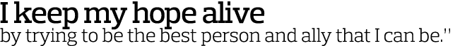 I keep my hope alive by trying to be the best person and ally that I can be  