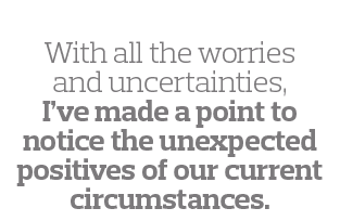  With all the worries and uncertainties, I ve made a point to notice the unexpected positives of our current circumst   