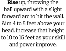 Rise up, throwing the ball upward with a slight forward arc to hit the wall  Aim 4 to 5 feet above your head  Increas   