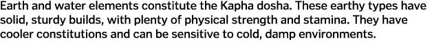 Earth and water elements constitute the Kapha dosha  These earthy types have solid, sturdy builds, with plenty of phy   