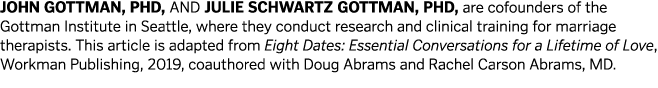 JOHN GOTTMAN, PHD, AND JULIE SCHWARTZ GOTTMAN, PHD, are cofounders of the Gottman Institute in Seattle, where they co   